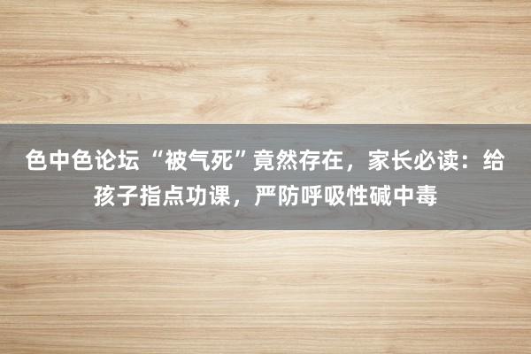 色中色论坛 “被气死”竟然存在，家长必读：给孩子指点功课，严防呼吸性碱中毒