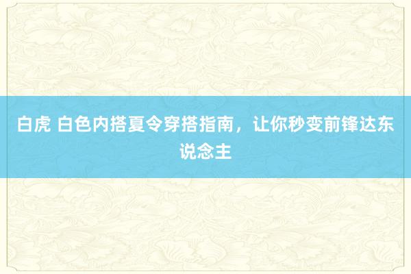 白虎 白色内搭夏令穿搭指南，让你秒变前锋达东说念主