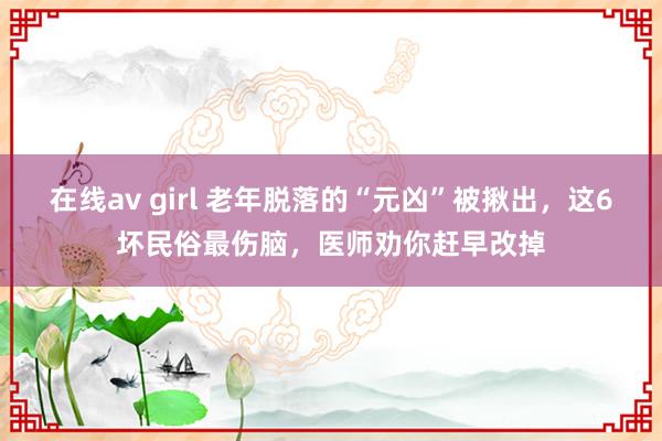 在线av girl 老年脱落的“元凶”被揪出，这6坏民俗最伤脑，医师劝你赶早改掉