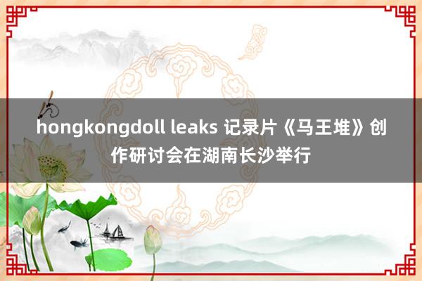 hongkongdoll leaks 记录片《马王堆》创作研讨会在湖南长沙举行