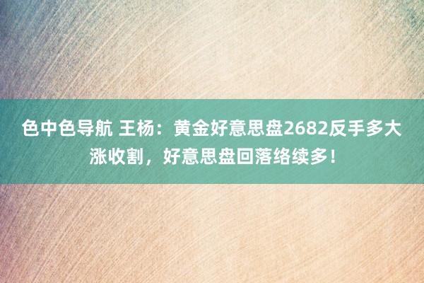 色中色导航 王杨：黄金好意思盘2682反手多大涨收割，好意思盘回落络续多！