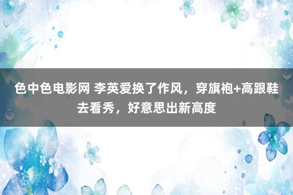 色中色电影网 李英爱换了作风，穿旗袍+高跟鞋去看秀，好意思出新高度