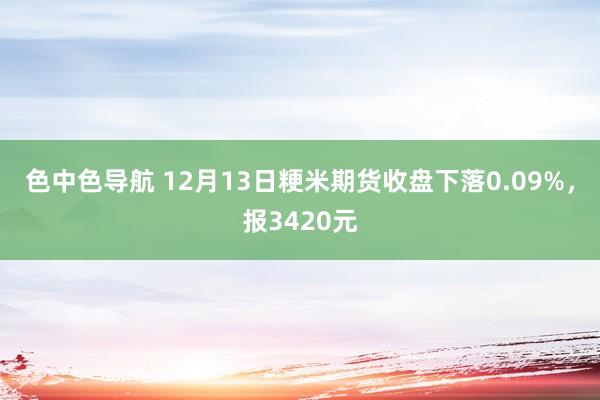 色中色导航 12月13日粳米期货收盘下落0.09%，报3420元