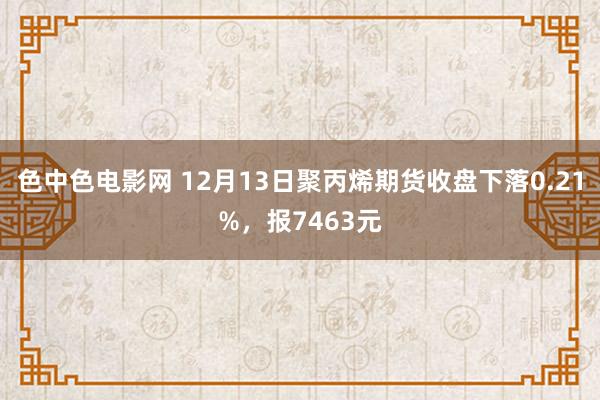 色中色电影网 12月13日聚丙烯期货收盘下落0.21%，报7463元