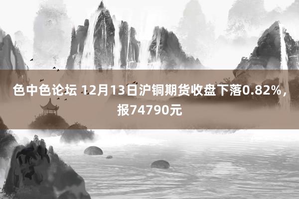 色中色论坛 12月13日沪铜期货收盘下落0.82%，报74790元