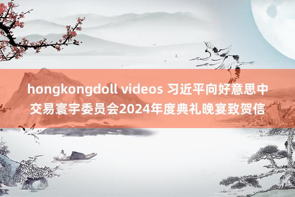 hongkongdoll videos 习近平向好意思中交易寰宇委员会2024年度典礼晚宴致贺信