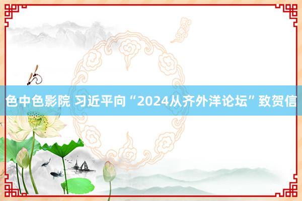 色中色影院 习近平向“2024从齐外洋论坛”致贺信