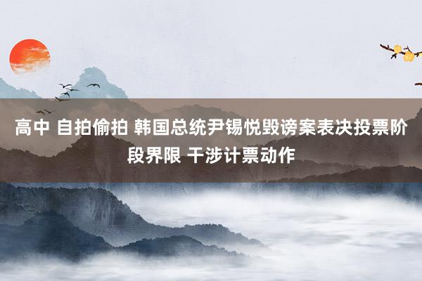 高中 自拍偷拍 韩国总统尹锡悦毁谤案表决投票阶段界限 干涉计票动作