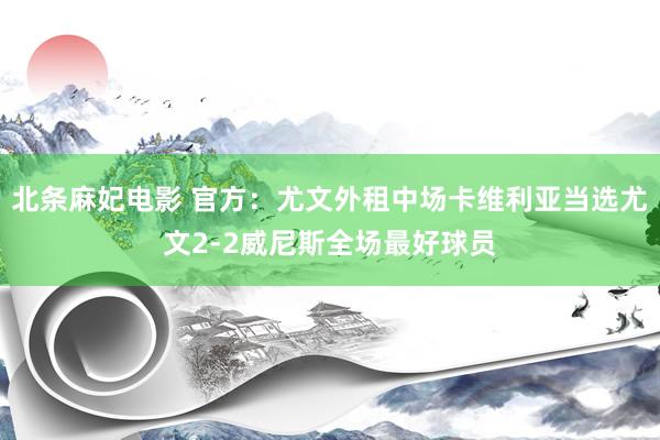 北条麻妃电影 官方：尤文外租中场卡维利亚当选尤文2-2威尼斯全场最好球员