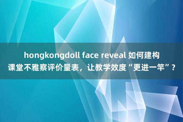 hongkongdoll face reveal 如何建构课堂不雅察评价量表，让教学效度“更进一竿”？