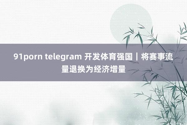 91porn telegram 开发体育强国｜将赛事流量退换为经济增量