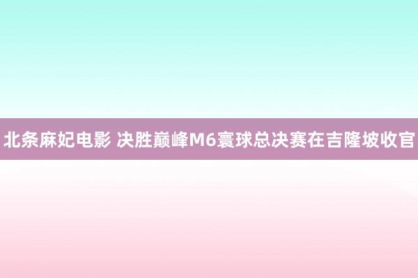 北条麻妃电影 决胜巅峰M6寰球总决赛在吉隆坡收官