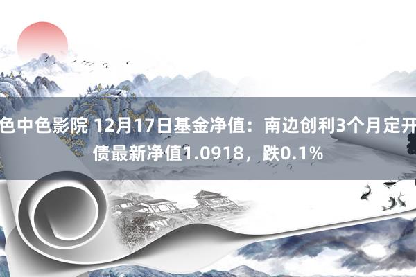 色中色影院 12月17日基金净值：南边创利3个月定开债最新净值1.0918，跌0.1%