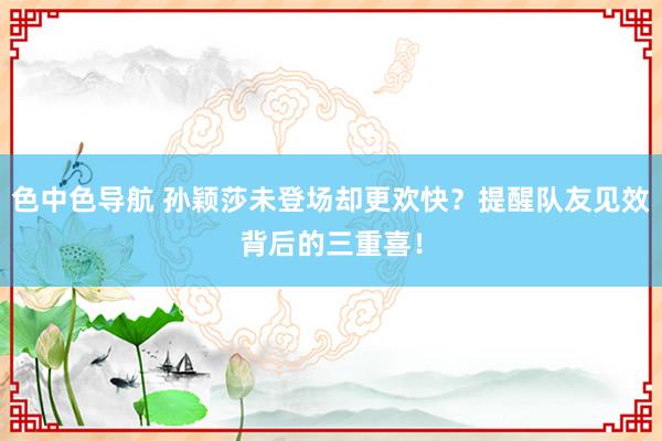 色中色导航 孙颖莎未登场却更欢快？提醒队友见效背后的三重喜！