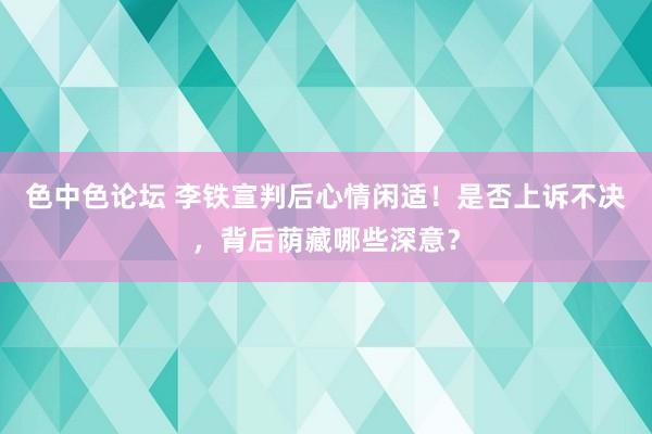 色中色论坛 李铁宣判后心情闲适！是否上诉不决，背后荫藏哪些深意？