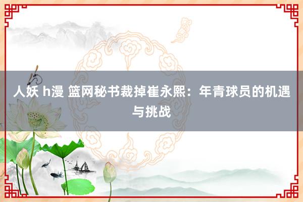 人妖 h漫 篮网秘书裁掉崔永熙：年青球员的机遇与挑战