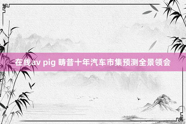 在线av pig 畴昔十年汽车市集预测全景领会