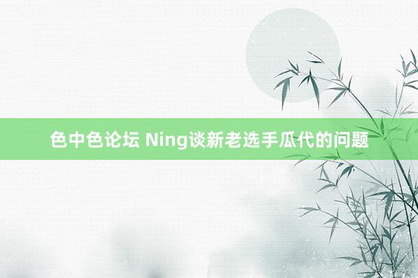 色中色论坛 Ning谈新老选手瓜代的问题