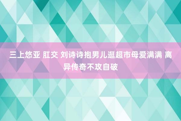 三上悠亚 肛交 刘诗诗抱男儿逛超市母爱满满 离异传奇不攻自破