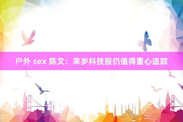 户外 sex 陈文：来岁科技股仍值得重心追踪