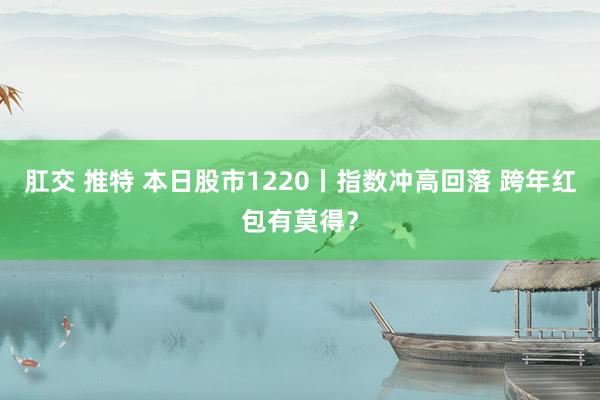 肛交 推特 本日股市1220丨指数冲高回落 跨年红包有莫得？