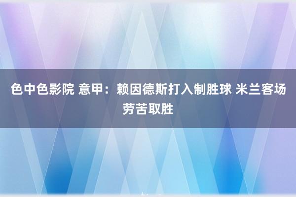 色中色影院 意甲：赖因德斯打入制胜球 米兰客场劳苦取胜