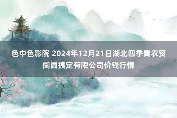 色中色影院 2024年12月21日湖北四季青农贸阛阓搞定有限公司价钱行情