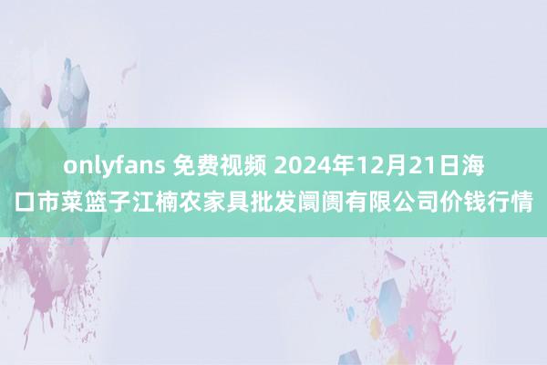 onlyfans 免费视频 2024年12月21日海口市菜篮子江楠农家具批发阛阓有限公司价钱行情