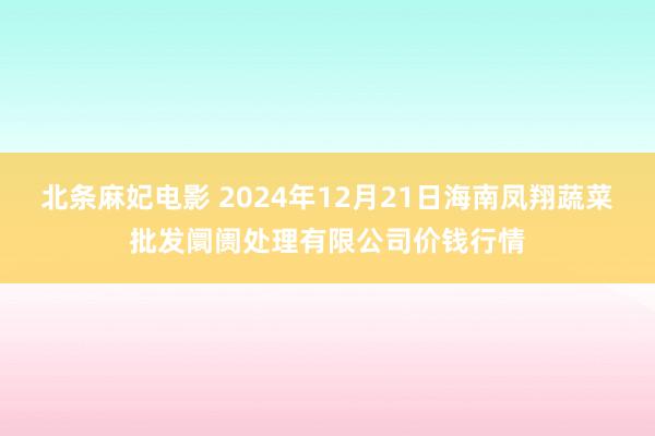 北条麻妃电影 2024年12月21日海南凤翔蔬菜批发阛阓处理有限公司价钱行情