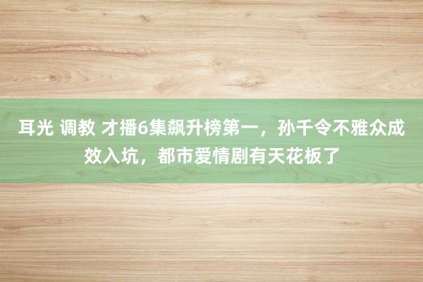 耳光 调教 才播6集飙升榜第一，孙千令不雅众成效入坑，都市爱情剧有天花板了