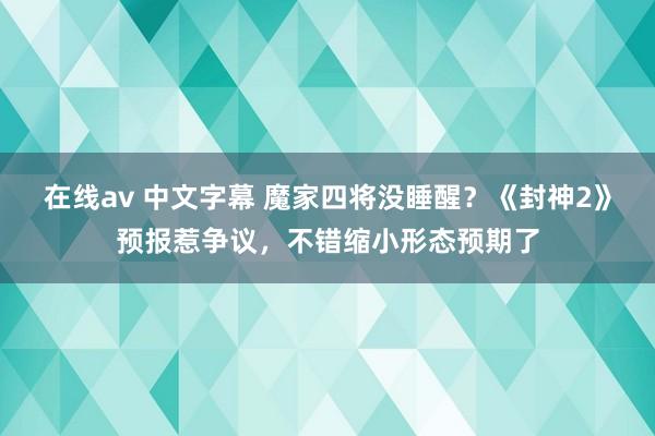 在线av 中文字幕 魔家四将没睡醒？《封神2》预报惹争议，不错缩小形态预期了