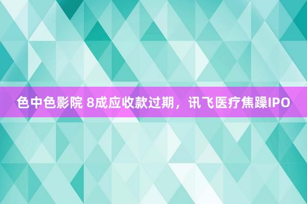 色中色影院 8成应收款过期，讯飞医疗焦躁IPO