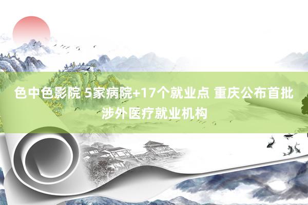 色中色影院 5家病院+17个就业点 重庆公布首批涉外医疗就业机构