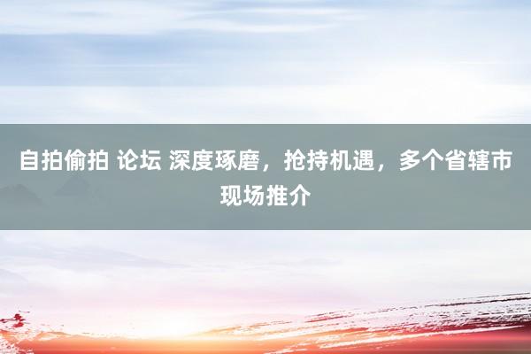 自拍偷拍 论坛 深度琢磨，抢持机遇，多个省辖市现场推介