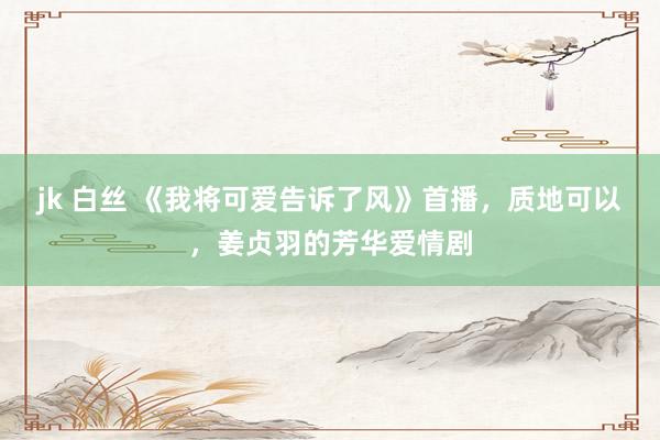 jk 白丝 《我将可爱告诉了风》首播，质地可以，姜贞羽的芳华爱情剧