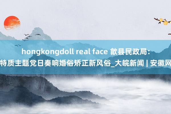 hongkongdoll real face 歙县民政局：特质主题党日奏响婚俗矫正新风俗_大皖新闻 | 安徽网