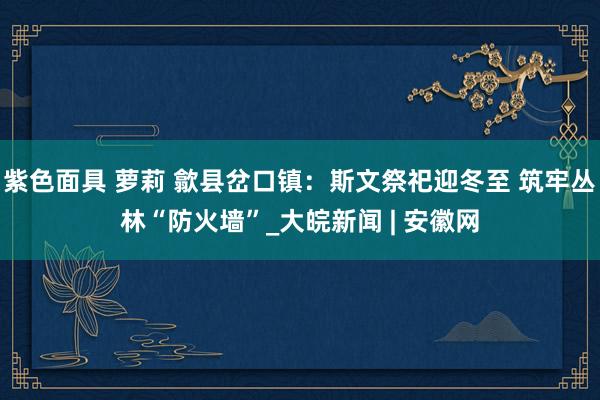 紫色面具 萝莉 歙县岔口镇：斯文祭祀迎冬至 筑牢丛林“防火墙”_大皖新闻 | 安徽网