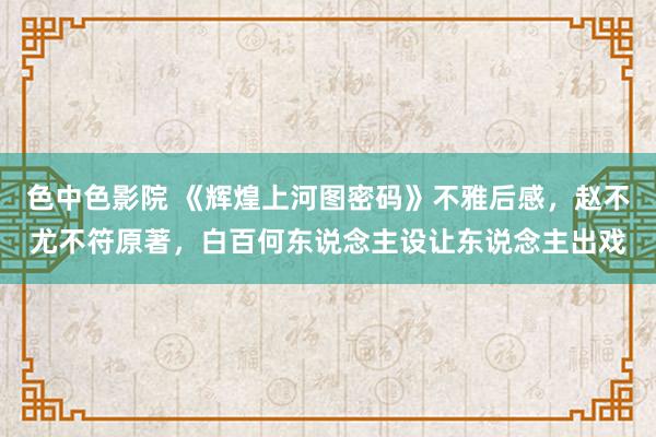 色中色影院 《辉煌上河图密码》不雅后感，赵不尤不符原著，白百何东说念主设让东说念主出戏