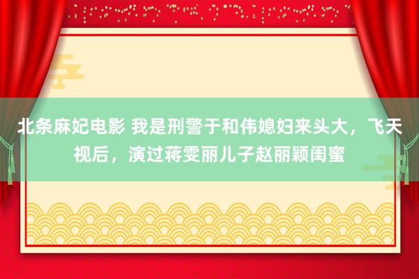 北条麻妃电影 我是刑警于和伟媳妇来头大，飞天视后，演过蒋雯丽儿子赵丽颖闺蜜