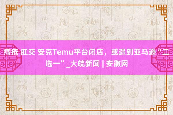 痔疮 肛交 安克Temu平台闭店，或遇到亚马逊“二选一”_大皖新闻 | 安徽网