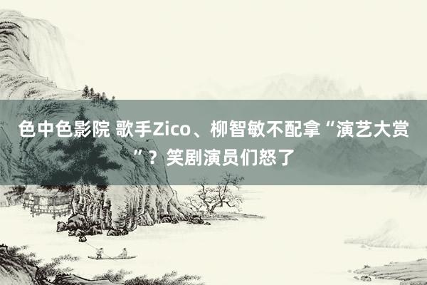 色中色影院 歌手Zico、柳智敏不配拿“演艺大赏”？笑剧演员们怒了