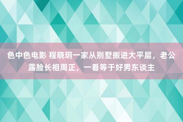 色中色电影 程晓玥一家从别墅搬进大平层，老公露脸长相周正，一看等于好男东谈主