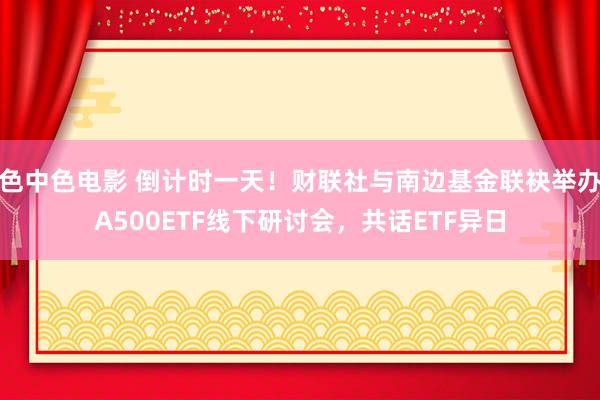 色中色电影 倒计时一天！财联社与南边基金联袂举办A500ETF线下研讨会，共话ETF异日