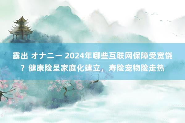 露出 オナニー 2024年哪些互联网保障受宽饶？健康险呈家庭化建立，寿险宠物险走热