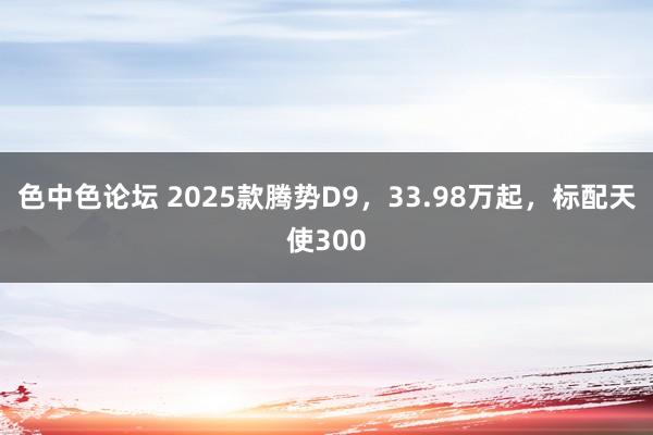 色中色论坛 2025款腾势D9，33.98万起，标配天使300