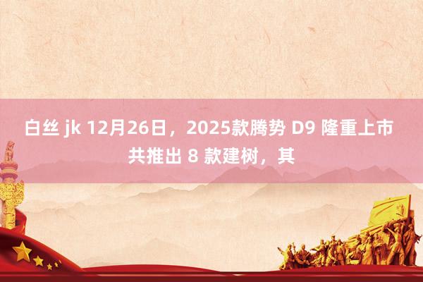 白丝 jk 12月26日，2025款腾势 D9 隆重上市 共推出 8 款建树，其