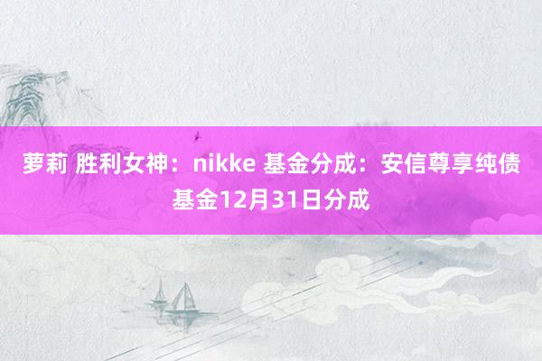 萝莉 胜利女神：nikke 基金分成：安信尊享纯债基金12月31日分成