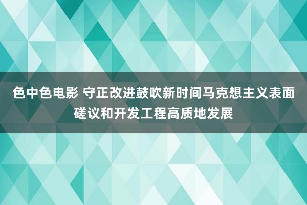 色中色电影 守正改进鼓吹新时间马克想主义表面磋议和开发工程高质地发展