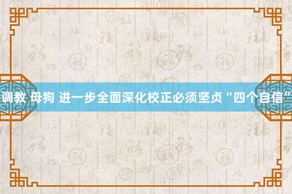 调教 母狗 进一步全面深化校正必须坚贞“四个自信”