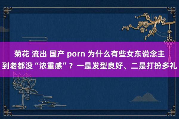 菊花 流出 国产 porn 为什么有些女东说念主到老都没“浓重感”？一是发型良好、二是打扮多礼